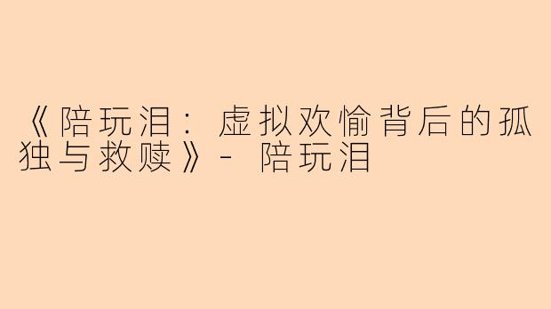 《陪玩泪：虚拟欢愉背后的孤独与救赎》-陪玩泪