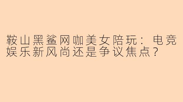 鞍山黑鲨网咖美女陪玩：电竞娱乐新风尚还是争议焦点？