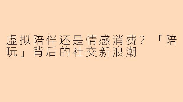 虚拟陪伴还是情感消费？「陪玩」背后的社交新浪潮