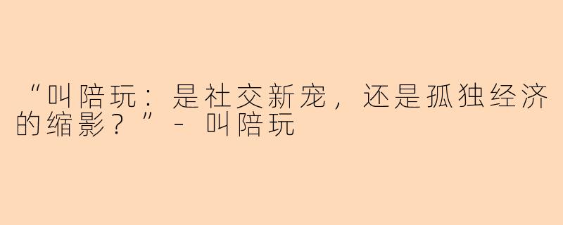 “叫陪玩：是社交新宠，还是孤独经济的缩影？”-叫陪玩