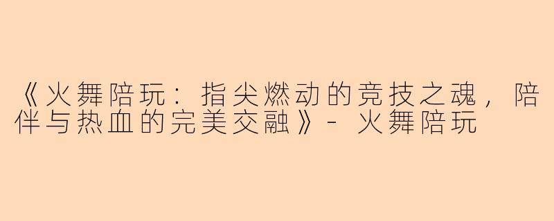 《火舞陪玩：指尖燃动的竞技之魂，陪伴与热血的完美交融》-火舞陪玩