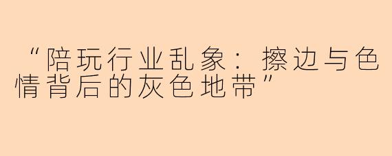 “陪玩行业乱象：擦边与色情背后的灰色地带”