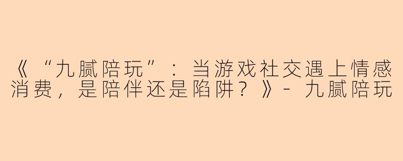 《“九腻陪玩”：当游戏社交遇上情感消费，是陪伴还是陷阱？》-九腻陪玩