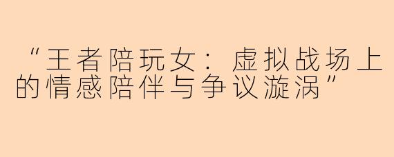 “王者陪玩女：虚拟战场上的情感陪伴与争议漩涡”