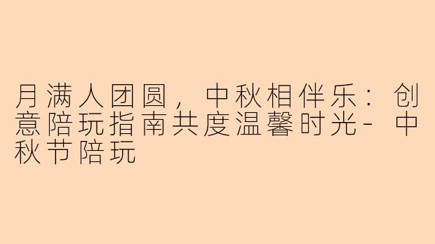月满人团圆，中秋相伴乐：创意陪玩指南共度温馨时光-中秋节陪玩