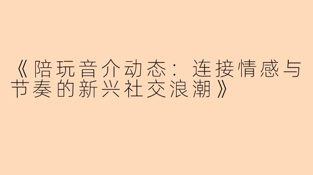 《陪玩音介动态：连接情感与节奏的新兴社交浪潮》