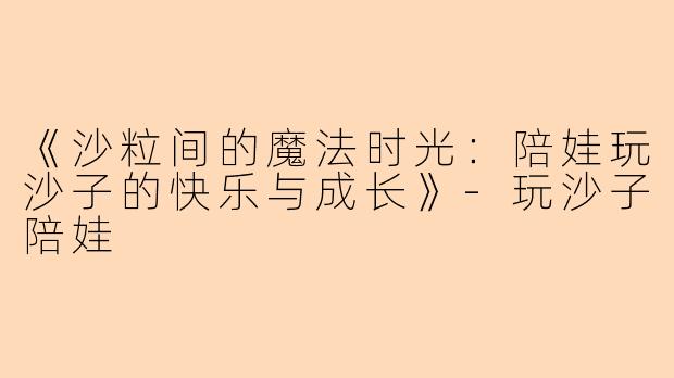《沙粒间的魔法时光：陪娃玩沙子的快乐与成长》-玩沙子陪娃