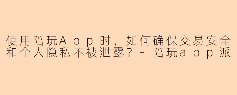 使用陪玩App时，如何确保交易安全和个人隐私不被泄露？-陪玩app派