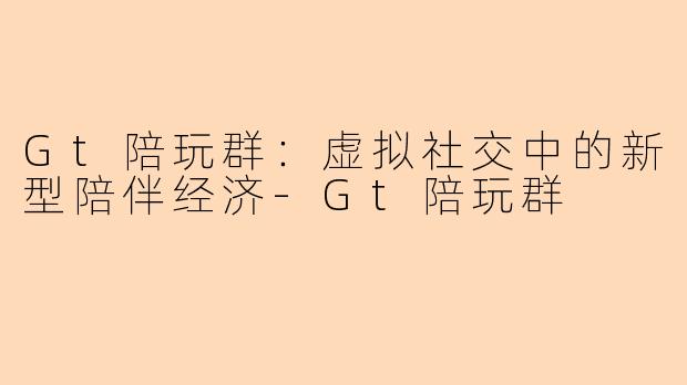 Gt陪玩群：虚拟社交中的新型陪伴经济-Gt陪玩群
