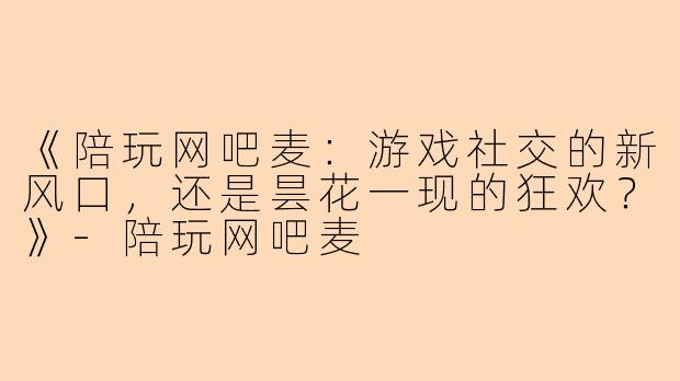 《陪玩网吧麦：游戏社交的新风口，还是昙花一现的狂欢？》-陪玩网吧麦