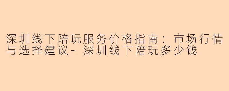 深圳线下陪玩服务价格指南：市场行情与选择建议-深圳线下陪玩多少钱