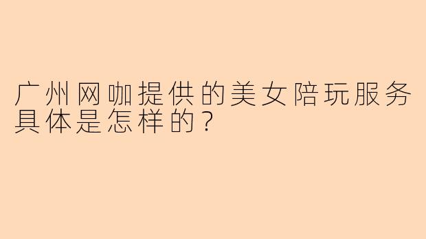广州网咖提供的美女陪玩服务具体是怎样的？