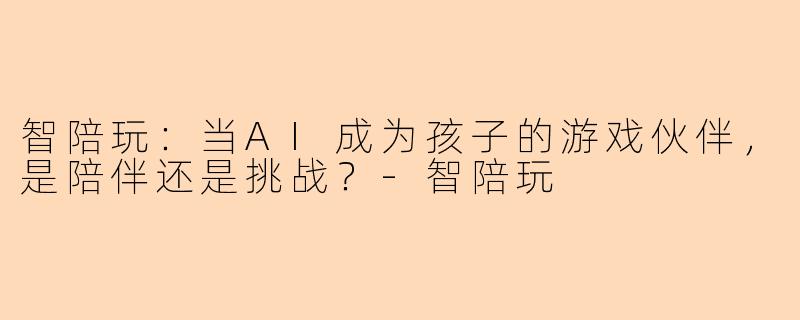 智陪玩:当AI成为孩子的游戏伙伴,是陪伴还是挑战?