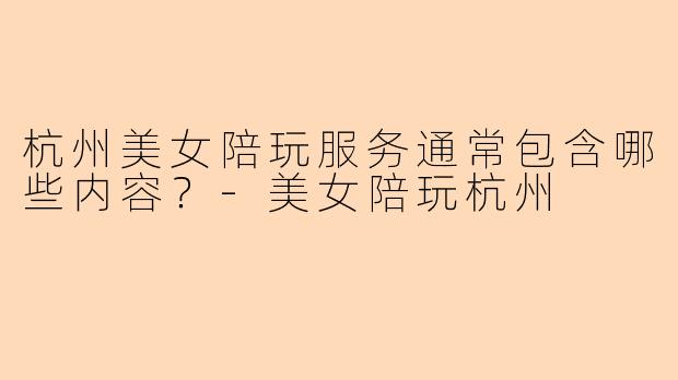 杭州美女陪玩服务通常包含哪些内容？-美女陪玩杭州