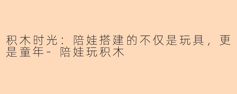积木时光：陪娃搭建的不仅是玩具，更是童年