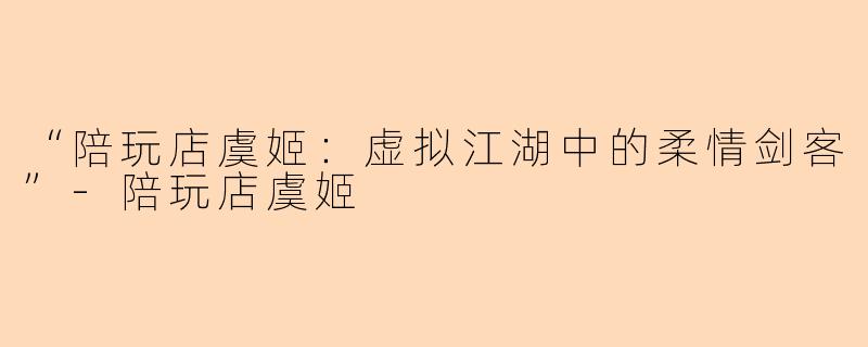 “陪玩店虞姬：虚拟江湖中的柔情剑客”-陪玩店虞姬