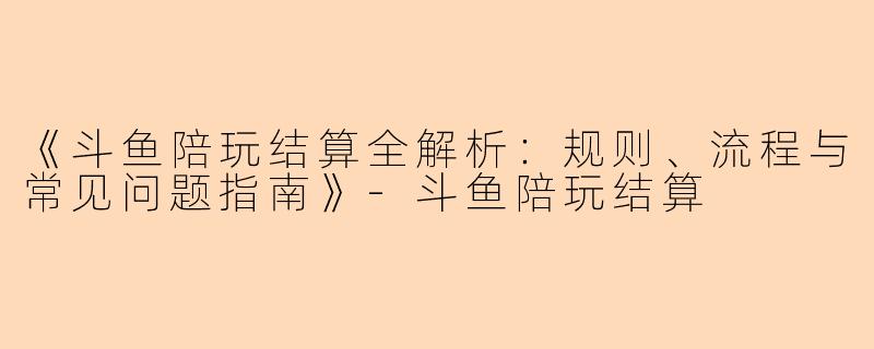《斗鱼陪玩结算全解析：规则、流程与常见问题指南》-斗鱼陪玩结算