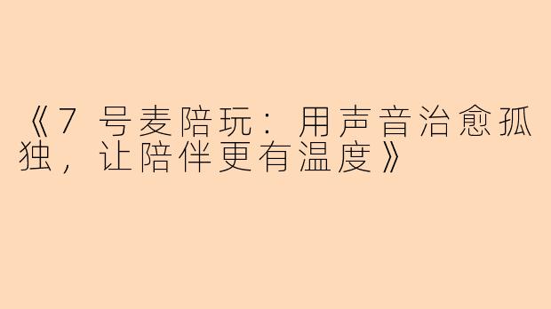 《7号麦陪玩：用声音治愈孤独，让陪伴更有温度》