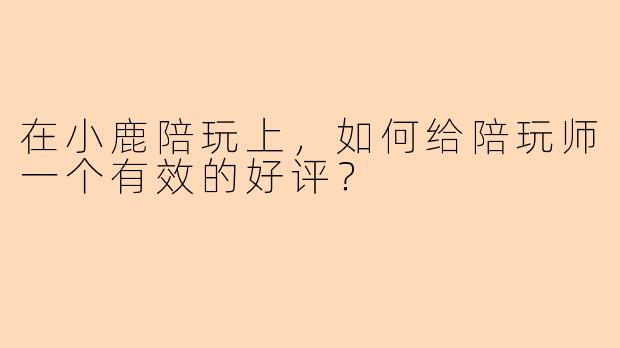 在小鹿陪玩上，如何给陪玩师一个有效的好评？