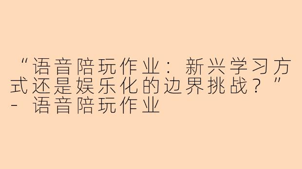 “语音陪玩作业:新兴学习方式还是娱乐化的边界挑战?”