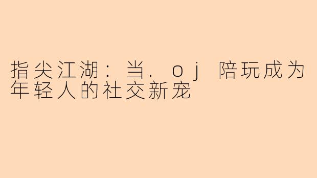 指尖江湖：当.oj陪玩成为年轻人的社交新宠