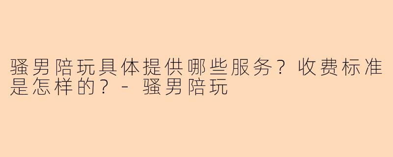 骚男陪玩具体提供哪些服务？收费标准是怎样的？-骚男陪玩