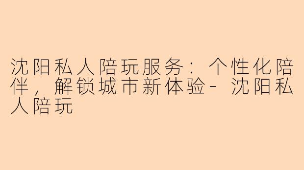 沈阳私人陪玩服务：个性化陪伴，解锁城市新体验-沈阳私人陪玩
