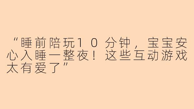 “睡前陪玩10分钟，宝宝安心入睡一整夜！这些互动游戏太有爱了”