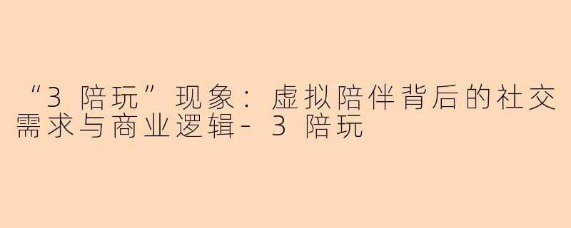 “3陪玩”现象：虚拟陪伴背后的社交需求与商业逻辑-3陪玩