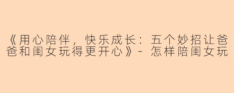 《用心陪伴，快乐成长：五个妙招让爸爸和闺女玩得更开心》-怎样陪闺女玩
