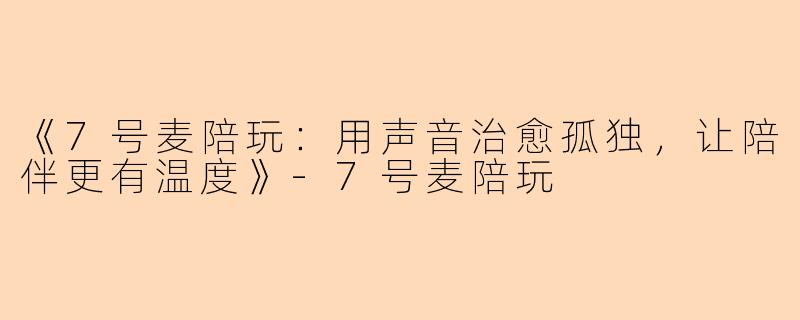 《7号麦陪玩：用声音治愈孤独，让陪伴更有温度》-7号麦陪玩