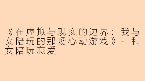 《在虚拟与现实的边界：我与女陪玩的那场心动游戏》-和女陪玩恋爱