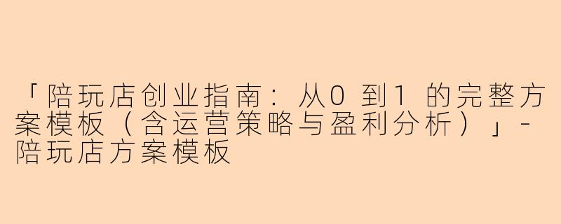 「陪玩店创业指南：从0到1的完整方案模板（含运营策略与盈利分析）」-陪玩店方案模板