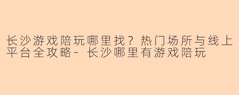 长沙游戏陪玩哪里找？热门场所与线上平台全攻略-长沙哪里有游戏陪玩