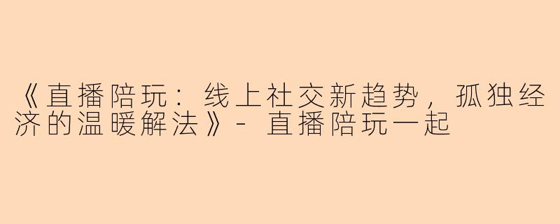 《直播陪玩：线上社交新趋势，孤独经济的温暖解法》-直播陪玩一起
