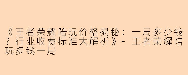 《王者荣耀陪玩价格揭秘：一局多少钱？行业收费标准大解析》-王者荣耀陪玩多钱一局