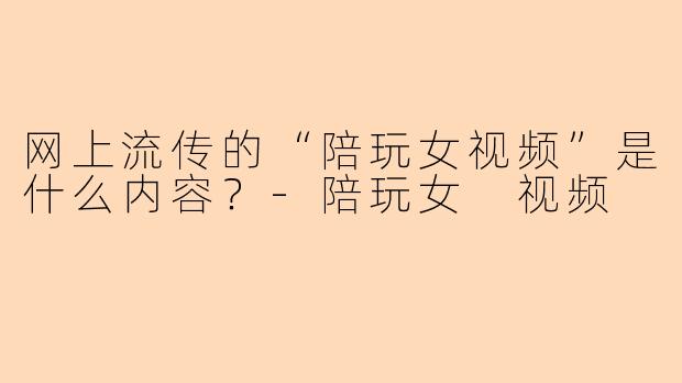 网上流传的“陪玩女视频”是什么内容？-陪玩女 视频