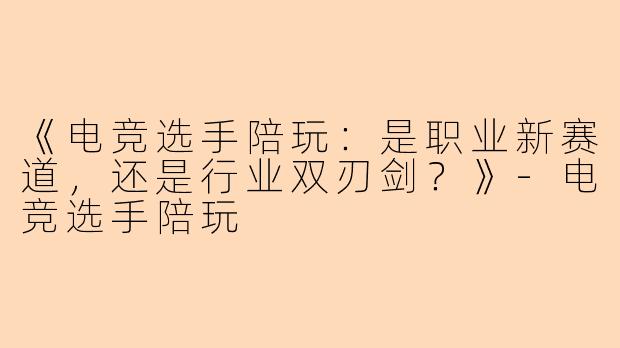 《电竞选手陪玩：是职业新赛道，还是行业双刃剑？》-电竞选手陪玩