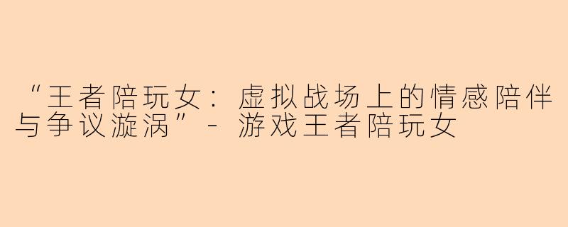 “王者陪玩女：虚拟战场上的情感陪伴与争议漩涡”-游戏王者陪玩女