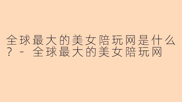 全球最大的美女陪玩网是什么？-全球最大的美女陪玩网