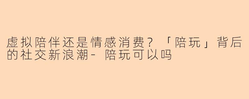 虚拟陪伴还是情感消费？「陪玩」背后的社交新浪潮-陪玩可以吗