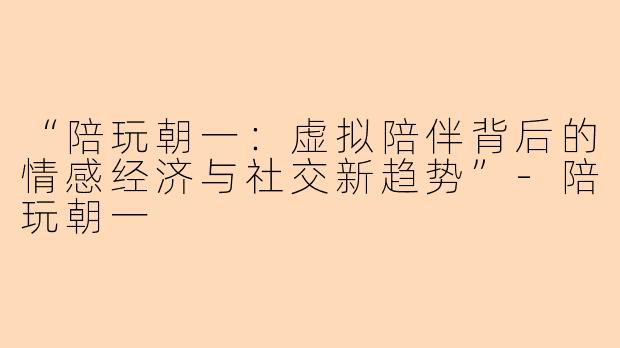 “陪玩朝一：虚拟陪伴背后的情感经济与社交新趋势”-陪玩朝一