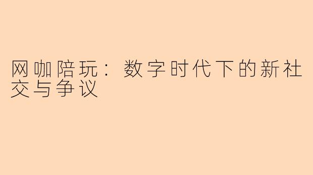 网咖陪玩：数字时代下的新社交与争议