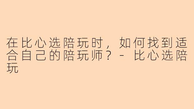 在比心选陪玩时，如何找到适合自己的陪玩师？-比心选陪玩