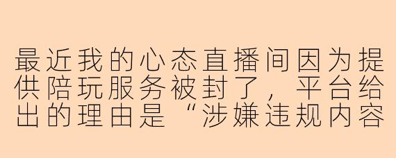 最近我的心态直播间因为提供陪玩服务被封了，平台给出的理由是“涉嫌违规内容”，但我只是和观众正常游戏互动，并没有任何不当言行。这种情况通常是什么原因导致的？该如何申诉解封？