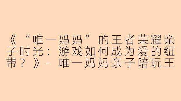《“唯一妈妈”的王者荣耀亲子时光：游戏如何成为爱的纽带？》-唯一妈妈亲子陪玩王者