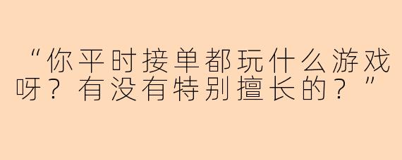 “你平时接单都玩什么游戏呀？有没有特别擅长的？”