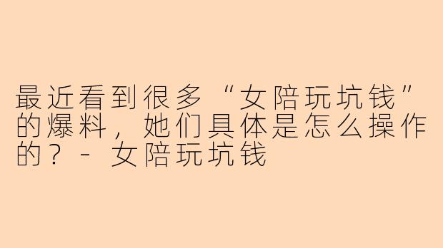 最近看到很多“女陪玩坑钱”的爆料，她们具体是怎么操作的？
