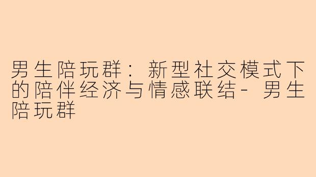 男生陪玩群：新型社交模式下的陪伴经济与情感联结-男生陪玩群
