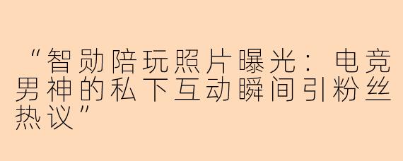 “智勋陪玩照片曝光：电竞男神的私下互动瞬间引粉丝热议”